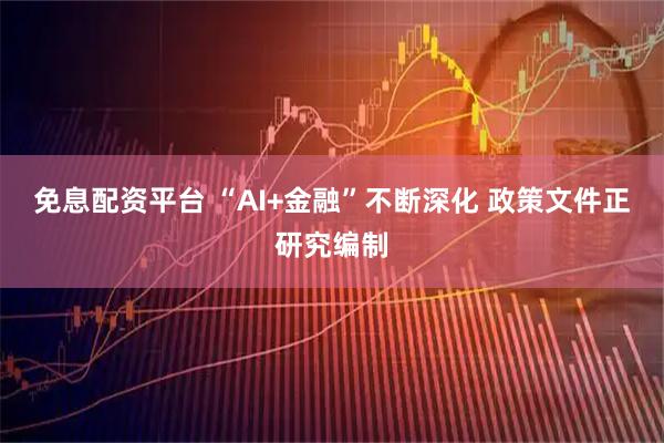 免息配资平台 “AI+金融”不断深化 政策文件正研究编制