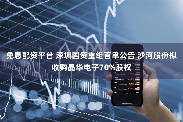 免息配资平台 深圳国资重组首单公告 沙河股份拟收购晶华电子70%股权