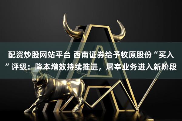配资炒股网站平台 西南证券给予牧原股份“买入”评级：降本增效持续推进，屠宰业务进入新阶段