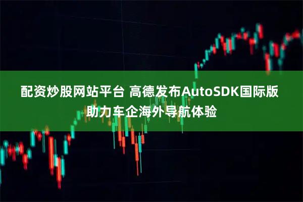 配资炒股网站平台 高德发布AutoSDK国际版 助力车企海外导航体验