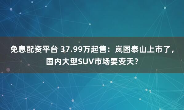 免息配资平台 37.99万起售：岚图泰山上市了，国内大型SUV市场要变天？
