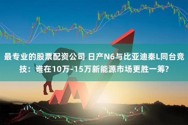 最专业的股票配资公司 日产N6与比亚迪秦L同台竞技：谁在10万-15万新能源市场更胜一筹?