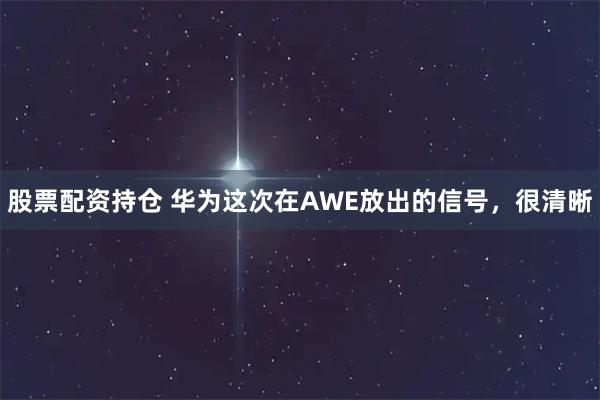 股票配资持仓 华为这次在AWE放出的信号，很清晰