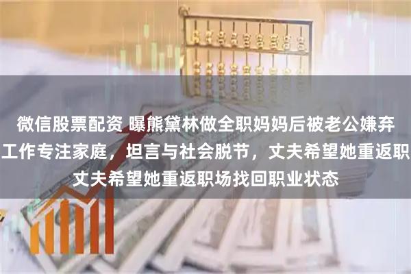 微信股票配资 曝熊黛林做全职妈妈后被老公嫌弃，婚后暂停演艺工作专注家庭，坦言与社会脱节，丈夫希望她重返职场找回职业状态