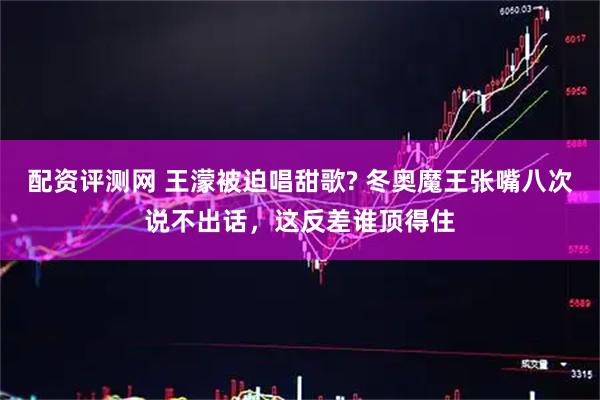 配资评测网 王濛被迫唱甜歌? 冬奥魔王张嘴八次说不出话，这反差谁顶得住
