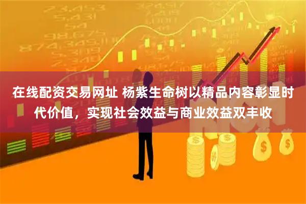 在线配资交易网址 杨紫生命树以精品内容彰显时代价值，实现社会效益与商业效益双丰收