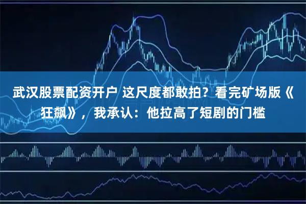 武汉股票配资开户 这尺度都敢拍？看完矿场版《狂飙》，我承认：他拉高了短剧的门槛